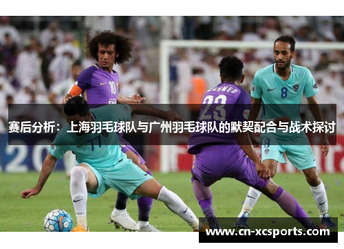 赛后分析：上海羽毛球队与广州羽毛球队的默契配合与战术探讨