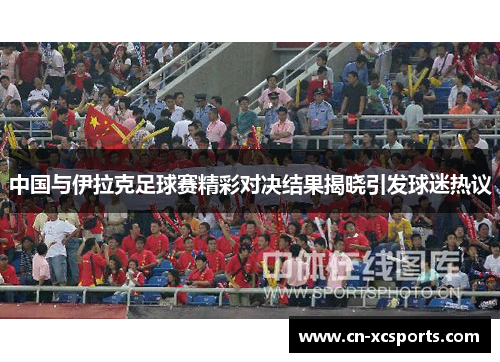 中国与伊拉克足球赛精彩对决结果揭晓引发球迷热议